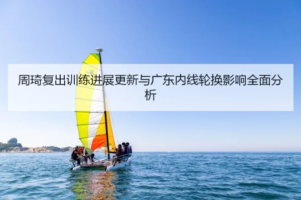 周琦复出训练进展更新与广东内线轮换影响全面分析